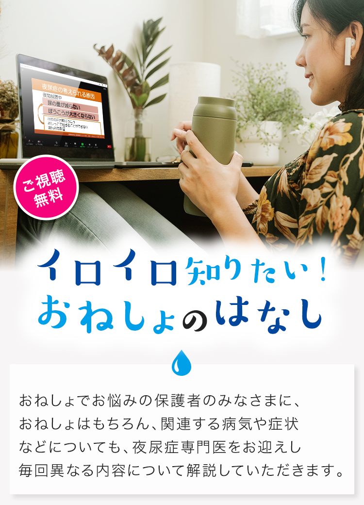 意外と知らない おねしょのはなし 夜尿症専門医から、おねしょでお悩みの保護者のみなさまに、おねしょと夜尿症・その原因、夜尿症診療のながれ・治療、受診するときの準備・コツなどについてわかりやすく解説していただきます。